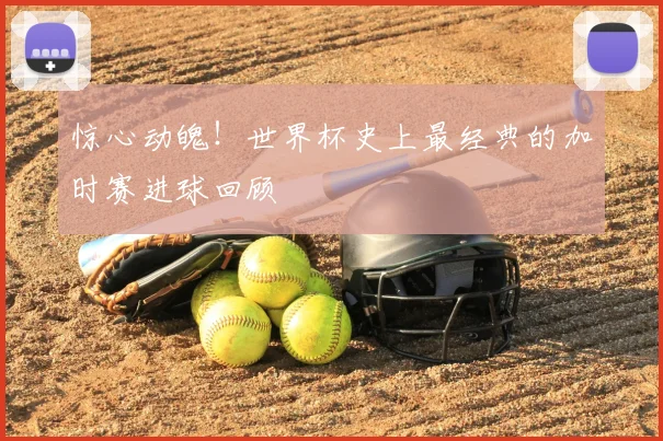 惊心动魄！世界杯史上最经典的加时赛进球回顾