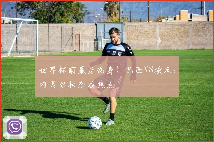世界杯前最后热身！巴西VS埃及，内马尔状态成焦点