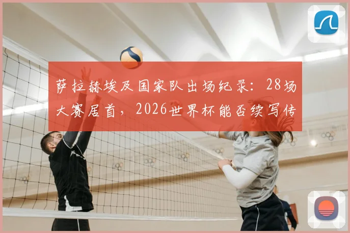 萨拉赫埃及国家队出场纪录：28场大赛居首，2026世界杯能否续写传奇？超越名宿成历史第一人