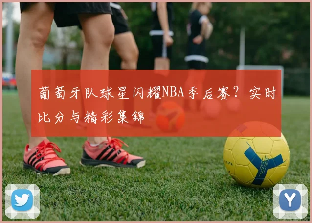 葡萄牙队球星闪耀NBA季后赛？实时比分与精彩集锦