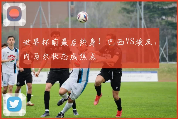 世界杯前最后热身！巴西VS埃及，内马尔状态成焦点