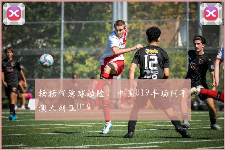 杨杨任意球造险！中国U19半场闷平澳大利亚U19