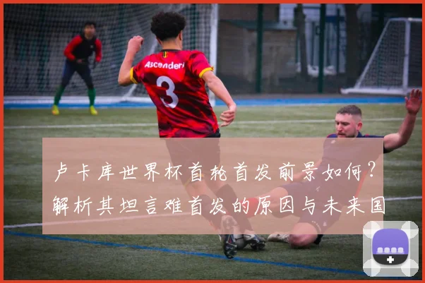 卢卡库世界杯首轮首发前景如何？解析其坦言难首发的原因与未来国家队生涯目标