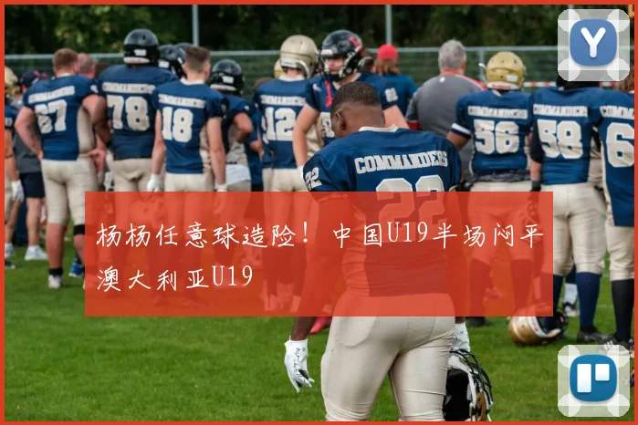 杨杨任意球造险！中国U19半场闷平澳大利亚U19