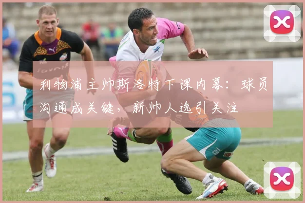 利物浦主帅斯洛特下课内幕：球员沟通成关键，新帅人选引关注