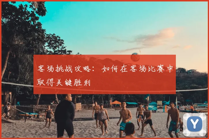 客场挑战攻略：如何在客场比赛中取得关键胜利