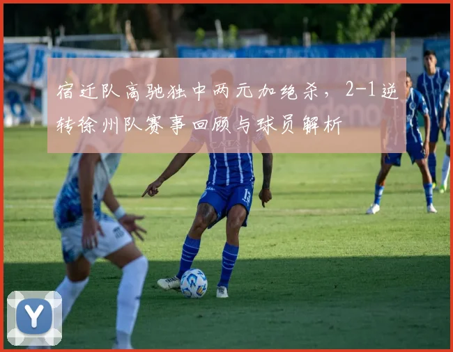 宿迁队高驰独中两元加绝杀，2-1逆转徐州队赛事回顾与球员解析