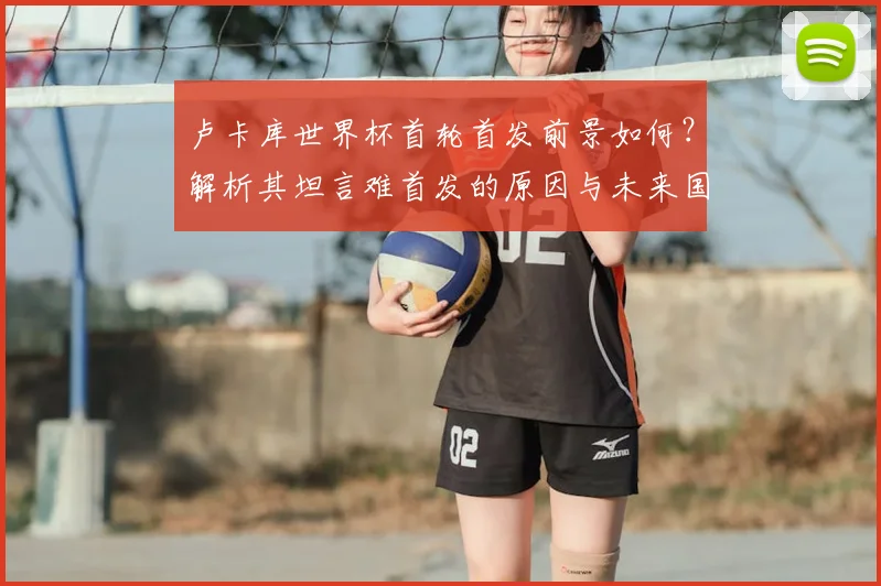 卢卡库世界杯首轮首发前景如何？解析其坦言难首发的原因与未来国家队生涯目标
