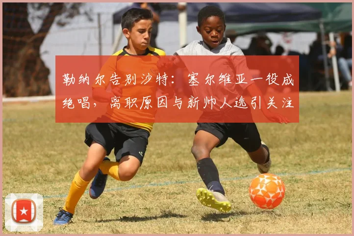 勒纳尔告别沙特：塞尔维亚一役成绝唱，离职原因与新帅人选引关注