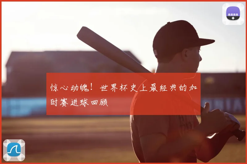 惊心动魄！世界杯史上最经典的加时赛进球回顾