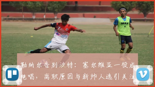 勒纳尔告别沙特：塞尔维亚一役成绝唱，离职原因与新帅人选引关注