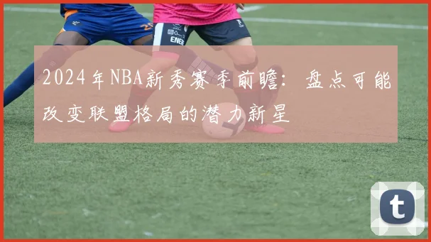 2024年NBA新秀赛季前瞻：盘点可能改变联盟格局的潜力新星