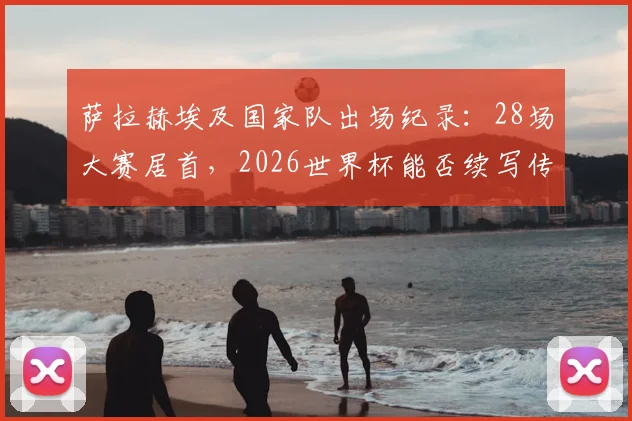 萨拉赫埃及国家队出场纪录：28场大赛居首，2026世界杯能否续写传奇？超越名宿成历史第一人